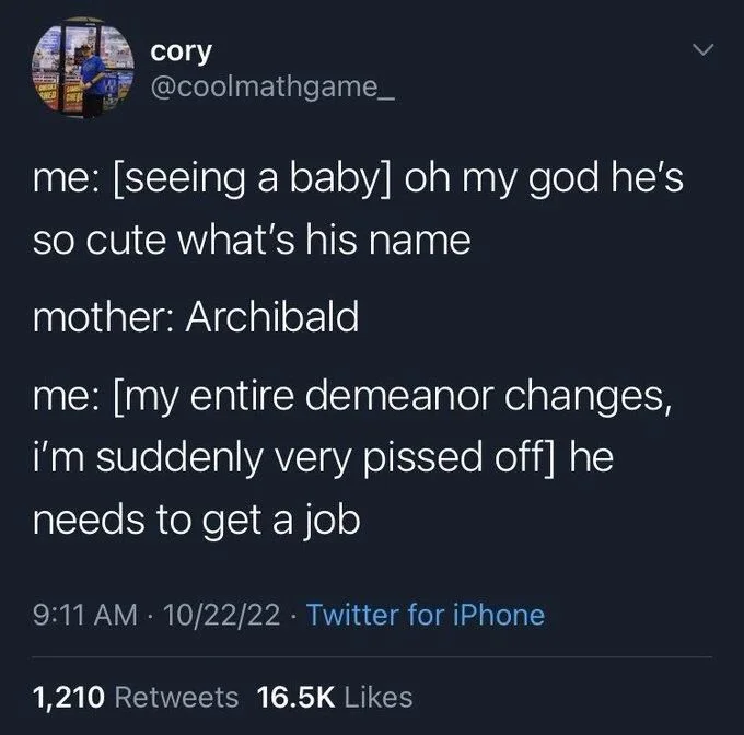 @coolmathgame_
me: [seeing a baby] oh my god he's so cute what's his name
mother: Archibald
me: [my entire demeanor changes, i'm suddenly very pissed off] he needs to get a job