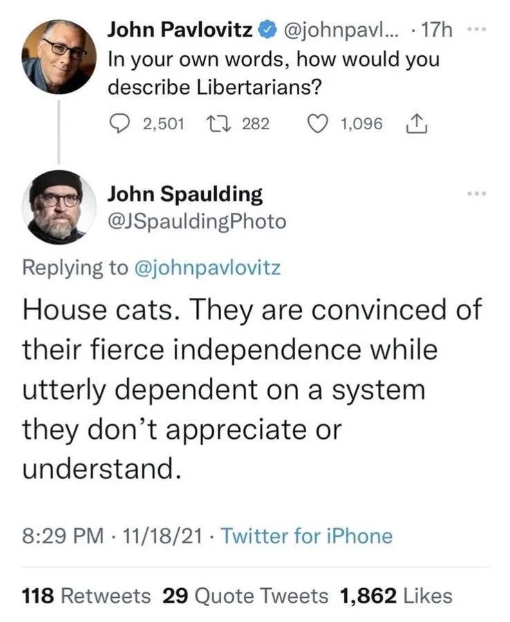 ... 
In your own words, how would you
describe Libertarians?


John Spaulding
@JSpauldingPhoto
House cats. They are convinced of their fierce independence while utterly dependent on a system they don't appreciate or understand.
