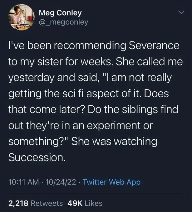I've been recommending Severance to my sister for weeks. She called me yesterday and said, "I am not really getting the sci fi aspect of it. Does that come later? Do the siblings find out they're in an experiment or something?" She was watching
Succession.