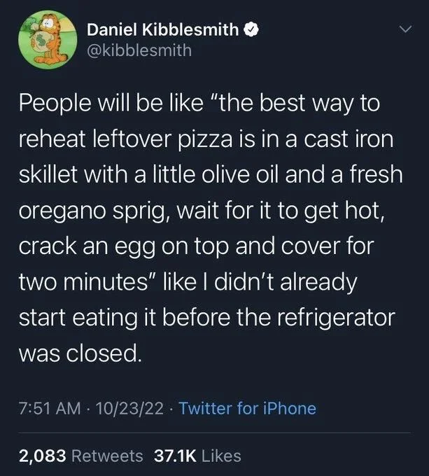 People will be like "the best way to reheat leftover pizza is in a cast iron skillet with a little olive oil and a fresh oregano sprig, wait for it to get hot, crack an egg on top and cover for two minutes" like I didn't already
start eating it before the refrigerator was closed.
