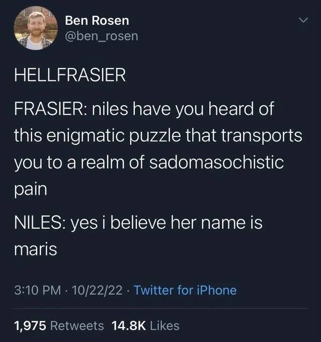 HELLFRASIER
FRASIER: niles have you heard of this enigmatic puzzle that transports you to a realm of sadomasochistic pain
NILES: yes i believe her name is maris