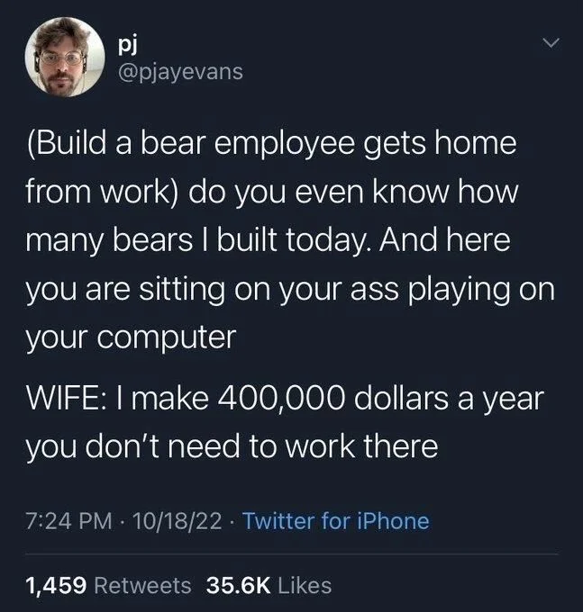 (Build a bear employee gets home from work) do you even know how many bears I built today. And here you are sitting on your ass playing on your computer
WIFE: I make 400,000 dollars a year you don't need to work there