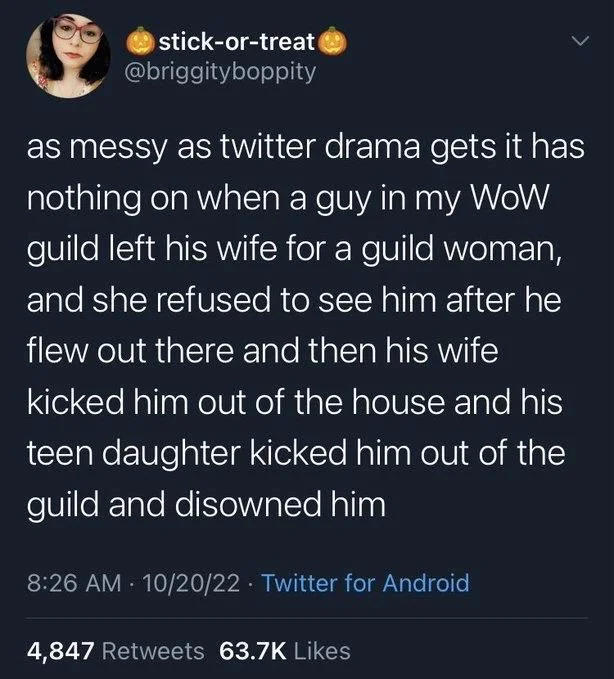 as messy as twitter drama gets it has nothing on when a guy in my WoW guild left his wife for a guild woman, and she refused to see him after he flew out there and then his wife kicked him out of the house and his teen daughter kicked him out of the guild and disowned him