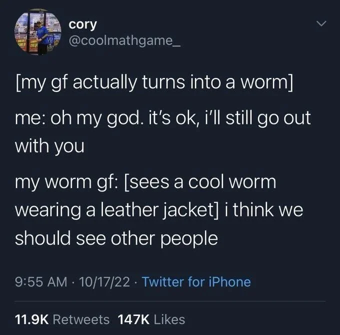 [my gf actually turns into a worm]
me: oh my god. it's ok, i'll still go out
with you
my worm gf: [sees a cool worm wearing a leather jacket] i think we should see other people