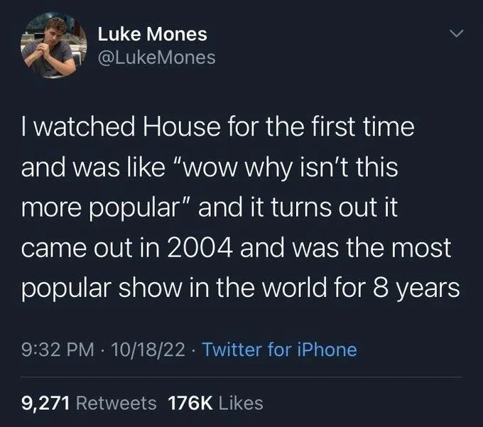 I watched House for the first time
and was like "wow why isn't this more popular" and it turns out it
came out in 2004 and was the most
popular show in the world for 8 years