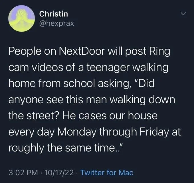 People on NextDoor will post Ring cam videos of a teenager walking home from school asking, "Did anyone see this man walking down the street? He cases our house every day Monday through Friday at roughly the same time.."