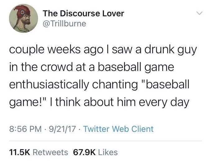 couple weeks ago I saw a drunk guy in the crowd at a baseball game enthusiastically chanting "baseball game!" I think about him every day