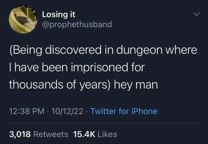 (Being discovered in dungeon where
I have been imprisoned for thousands of years) hey man