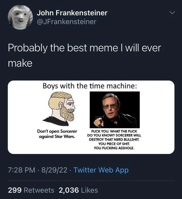 Probably the best meme I will ever
make


(Cartoon face talking to William Friedkin)
Boys with the time machine:
Don't open Sorcerer against Star Wars.

(William Friedkin, angry)
FUCK YOU. WHAT THE FUCK DO YOU KNOW? SORCERER WILL DESTROY THAT NERD BULLSHIT. YOU PIECE OF SHIT. YOU FUCKING ASSHOLE.