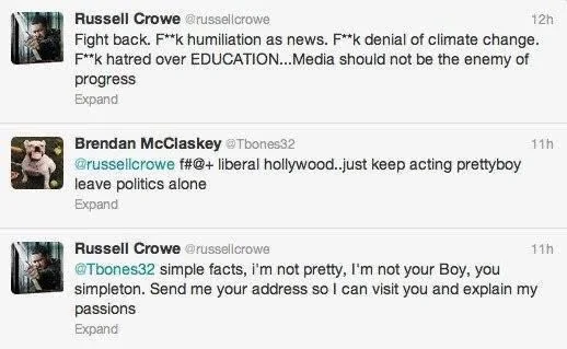 Fight back. F**k humiliation as news. F**k denial of climate change. F**k hatred over EDUCATION...Media should not be the enemy of progress





Brendan McClaskey @Tbones32
f#@+ liberal hollywood..just keep acting prettyboy leave politics alone



Russell Crowe @russellcrowe
simple facts, i'm not pretty, I'm not your Boy, you simpleton. Send me your address so I can visit you and explain my
passions