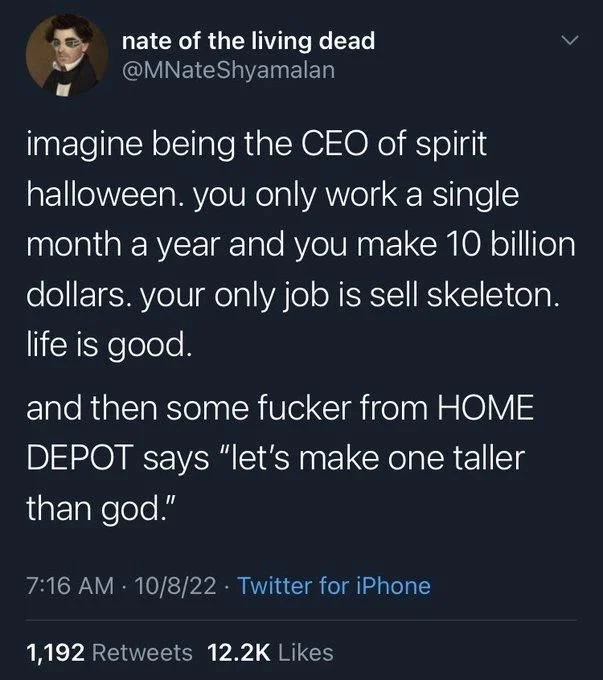 imagine being the CEO of spirit halloween. you only work a single month a year and you make 10 billion dollars. your only job is sell skeleton. life is good.
and then some fucker from HOME DEPOT says "let's make one taller than god."