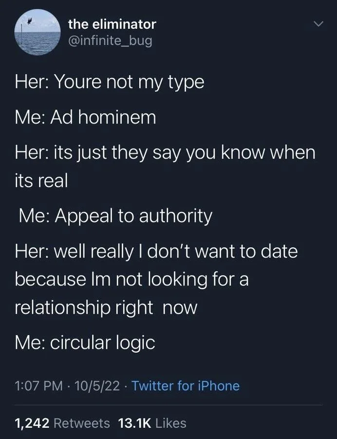 Her: Youre not my type
Me: Ad hominem
Her: its just they say you know when
its real
Me: Appeal to authority
Her: well really I don't want to date because Im not looking for a
relationship right now
Me: circular logic