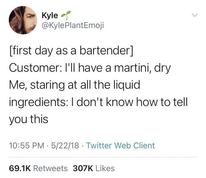 [first day as a bartender]
Customer: I'll have a martini, dry Me, staring at all the liquid
ingredients: I don't know how to tell
you this