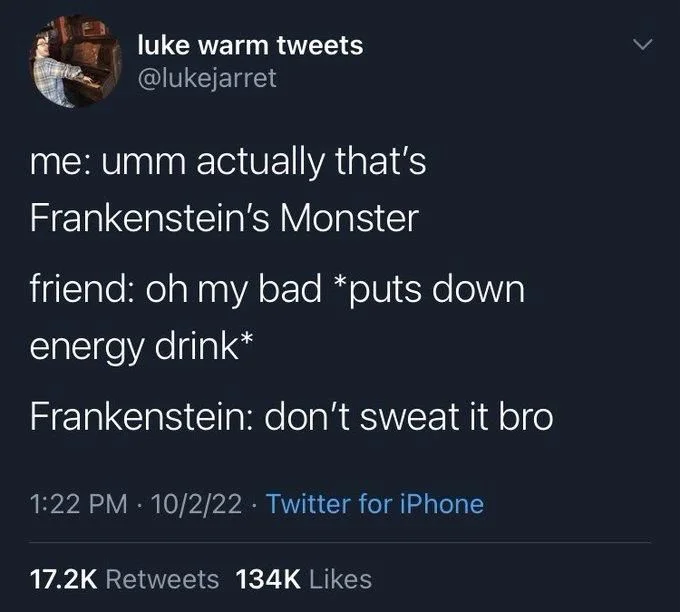 me: umm actually that's
Frankenstein's Monster
friend: oh my bad *puts down
energy drink*
Frankenstein: don't sweat it bro