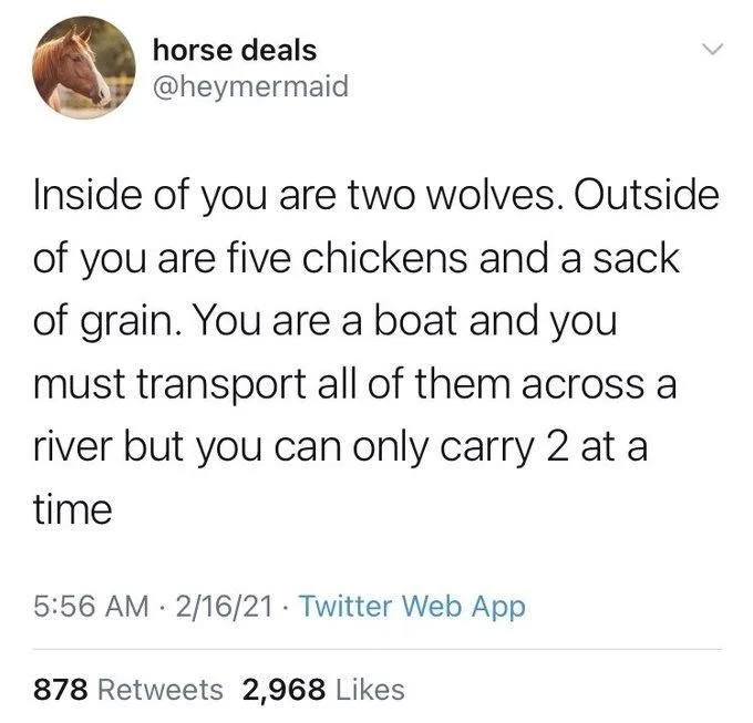 Inside of you are two wolves. Outside of you are five chickens and a sack of grain. You are a boat and you must transport all of them across a river but you can only carry 2 at a time
