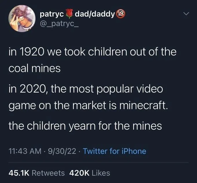 in 1920 we took children out of the
coal mines
in 2020, the most popular video game on the market is minecraft.
the children yearn for the mines