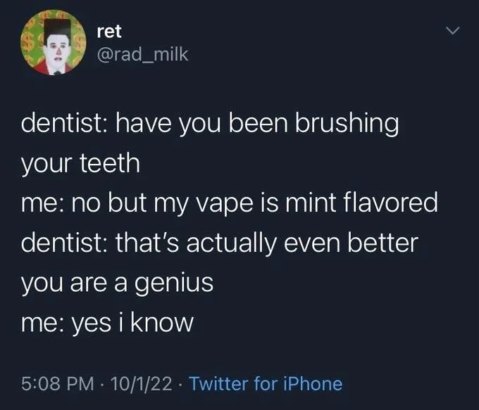 dentist: have you been brushing your teeth
me: no but my vape is mint flavored dentist: that's actually even better
you are a genius
me: yes i know
