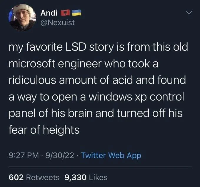 my favorite LSD story is from this old microsoft engineer who took a ridiculous amount of acid and found
a way to open a windows xp control panel of his brain and turned off his fear of heights