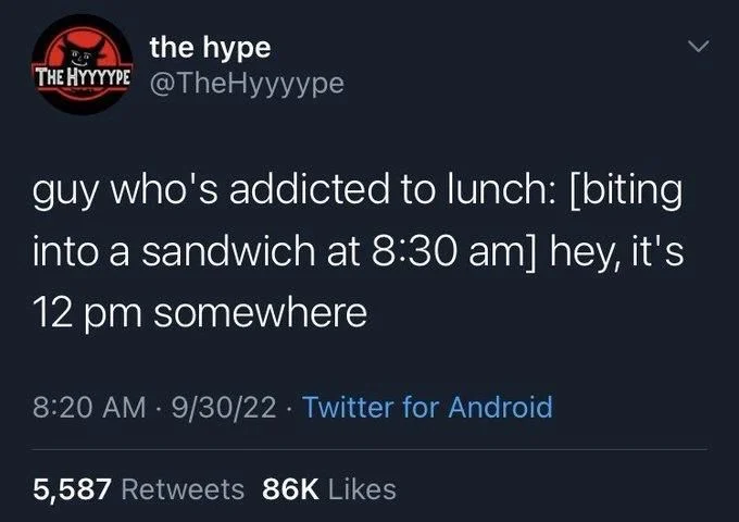 guy who's addicted to lunch: [biting into a sandwich at 8:30 am] hey, it's 12 pm somewhere