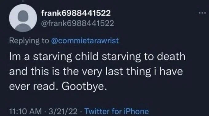 Im a starving child starving to death. and this is the very last thing i have ever read. Gootbye.