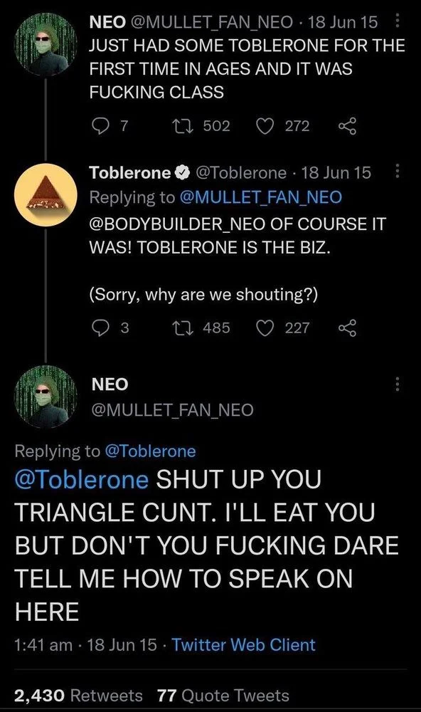 JUST HAD SOME TOBLERONE FOR THE FIRST TIME IN AGES AND IT WAS
FUCKING CLASS




Toblerone @Toblerone
OF COURSE IT WAS! TOBLERONE IS THE BIZ.
(Sorry, why are we shouting?)




NEO
@MULLET_FAN_NEO

SHUT UP YOU
TRIANGLE CUNT. I'LL EAT YOU BUT DON'T YOU FUCKING DARE TELL ME HOW TO SPEAK ON HERE