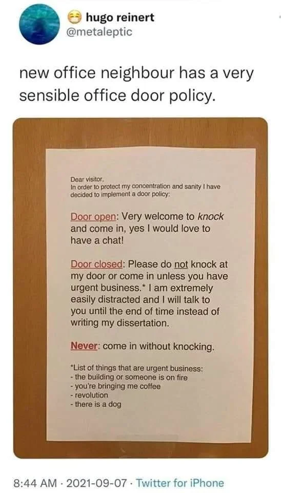 new office neighbour has a very sensible office door policy.
Dear visitor,
In order to protect my concentration and sanity I have decided to implement a door policy:
Door open: Very welcome to knock and come in, yes I would love to have a chat!
Door closed: Please do not knock at my door or come in unless you have urgent business.* I am extremely easily distracted and I will talk to you until the end of time instead of writing my dissertation.
Never: come in without knocking.
"List of things that are urgent business: -the building or someone is on fire - you're bringing me coffee
- revolution
- there is a dog