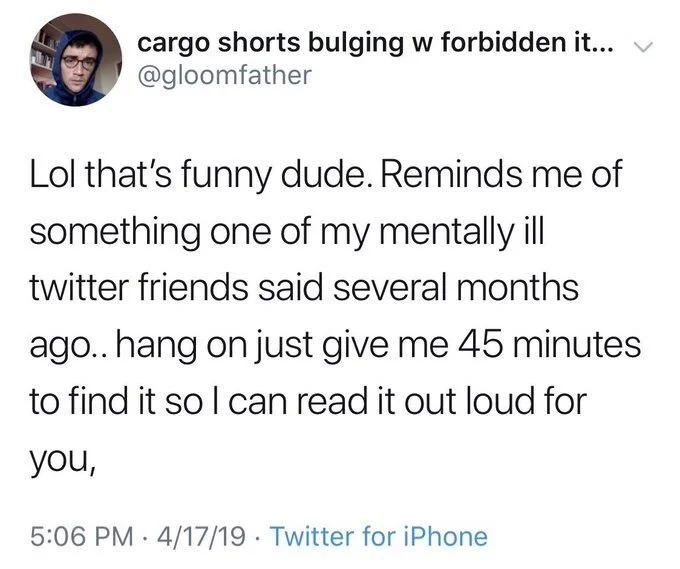 Lol that's funny dude. Reminds me of
something one of my mentally ill twitter friends said several months ago.. hang on just give me 45 minutes
to find it so I can read it out loud for
you,