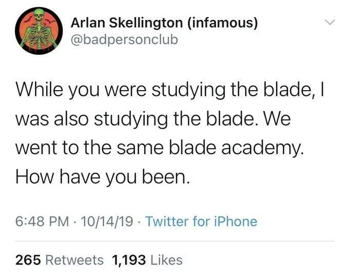 While you were studying the blade, I was also studying the blade. We went to the same blade academy. How have you been.