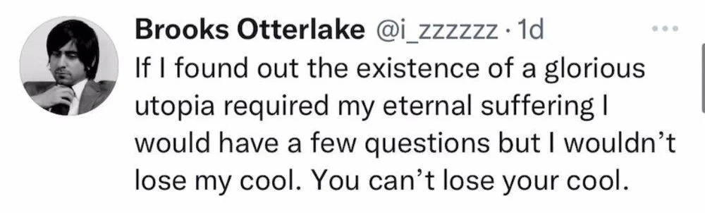 If I found out the existence of a glorious utopia required my eternal suffering I would have a few questions but I wouldn't lose my cool. You can't lose your cool.