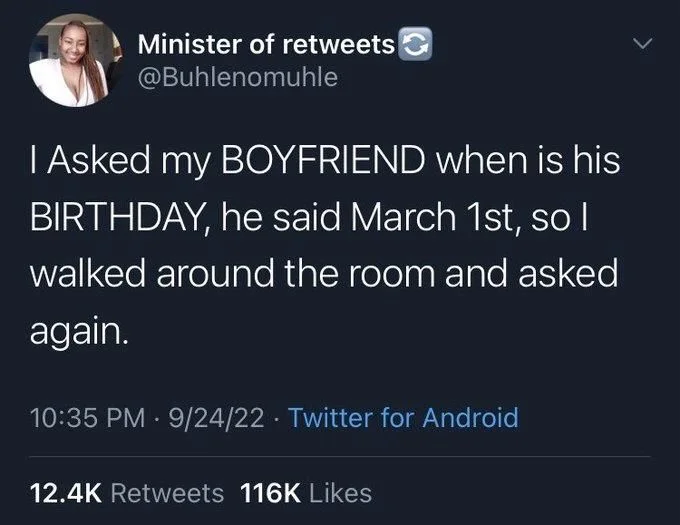 I Asked my BOYFRIEND when is his
BIRTHDAY, he said March 1st, so I
walked around the room and asked
again.