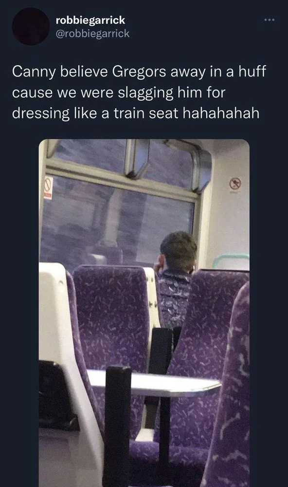 Canny believe Gregors away in a huff cause we were slagging him for dressing like a train seat hahahahah

(A guy facing away from camera on train wearing almost exactly the same fleece pattern as the seats)
