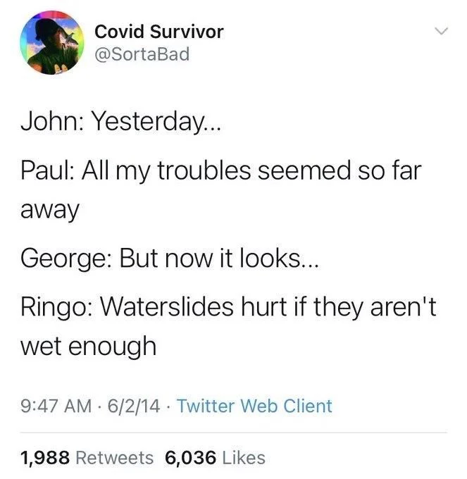 John: Yesterday...
Paul: All my troubles seemed so far
away
George: But now it looks...
Ringo: Waterslides hurt if they aren't wet enough