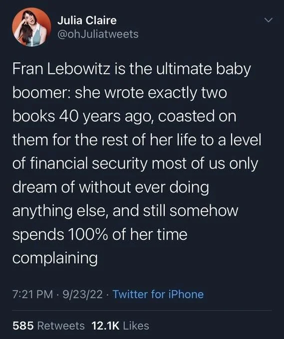 Fran Lebowitz is the ultimate baby boomer: she wrote exactly two books 40 years ago, coasted on
them for the rest of her life to a level of financial security most of us only dream of without ever doing anything else, and still somehow spends 100% of her time complaining