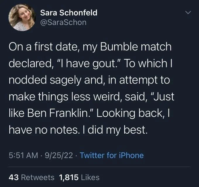 On a first date, my Bumble match declared, "I have gout." To which I nodded sagely and, in attempt to make things less weird, said, "Just like Ben Franklin." Looking back, I have no notes. I did my best.