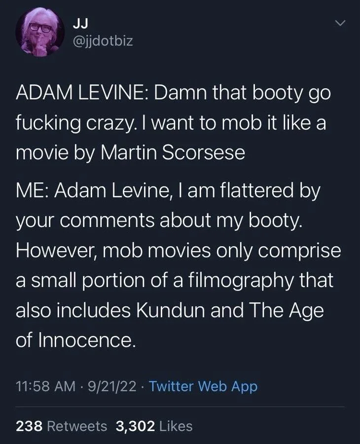 ADAM LEVINE: Damn that booty go fucking crazy. I want to mob it like a movie by Martin Scorsese
ME: Adam Levine, I am flattered by your comments about my booty. However, mob movies only comprise a small portion of a filmography that also includes Kundun and The Age of Innocence.