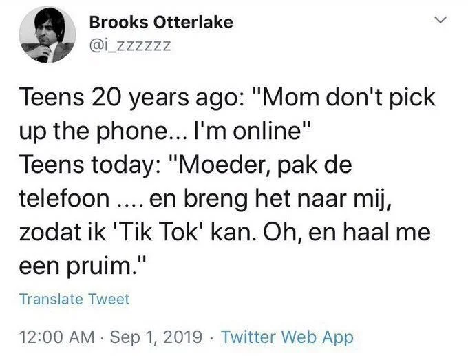 Teens 20 years ago: "Mom don't pick up the phone... I'm online"
Teens today: "Moeder, pak de telefoon.... en breng het naar mij,
zodat ik 'Tik Tok' kan. Oh, en haal me een pruim."