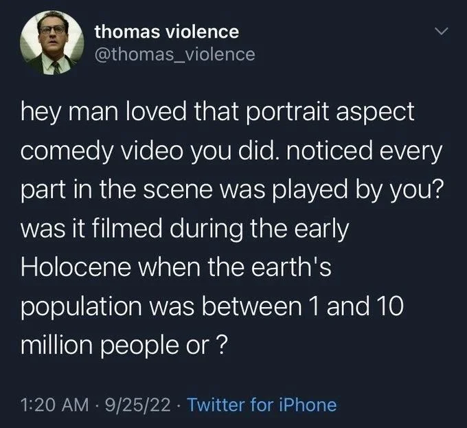 hey man loved that portrait aspect comedy video you did. noticed every part in the scene was played by you? was it filmed during the early
Holocene when the earth's
population was between 1 and 10 million people or ?