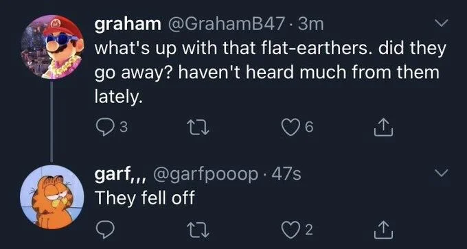 @GrahamB47
what's up with the flat-earthers. did they
go away? haven't heard much from them
lately.


@garfpooop
They fell off