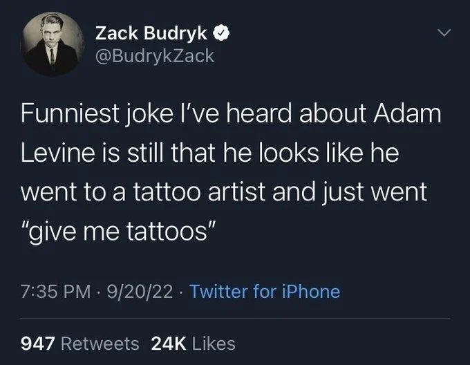Funniest joke I've heard about Adam
Levine is still that he looks like he
went to a tattoo artist and just went "give me tattoos"