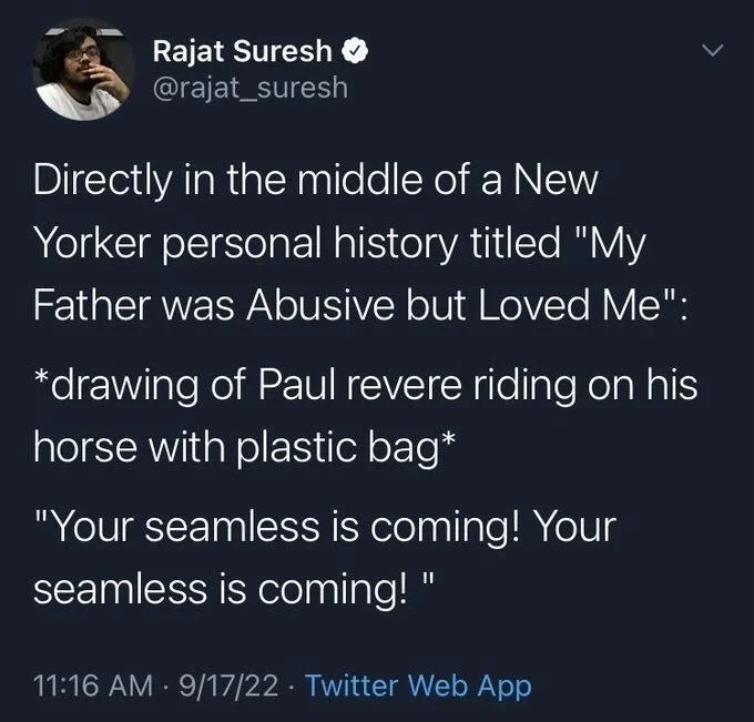 Directly in the middle of a New
Yorker personal history titled "My Father was Abusive but Loved Me":
*drawing of Paul revere riding on his horse with plastic bag*
"Your seamless is coming! Your seamless is coming! "