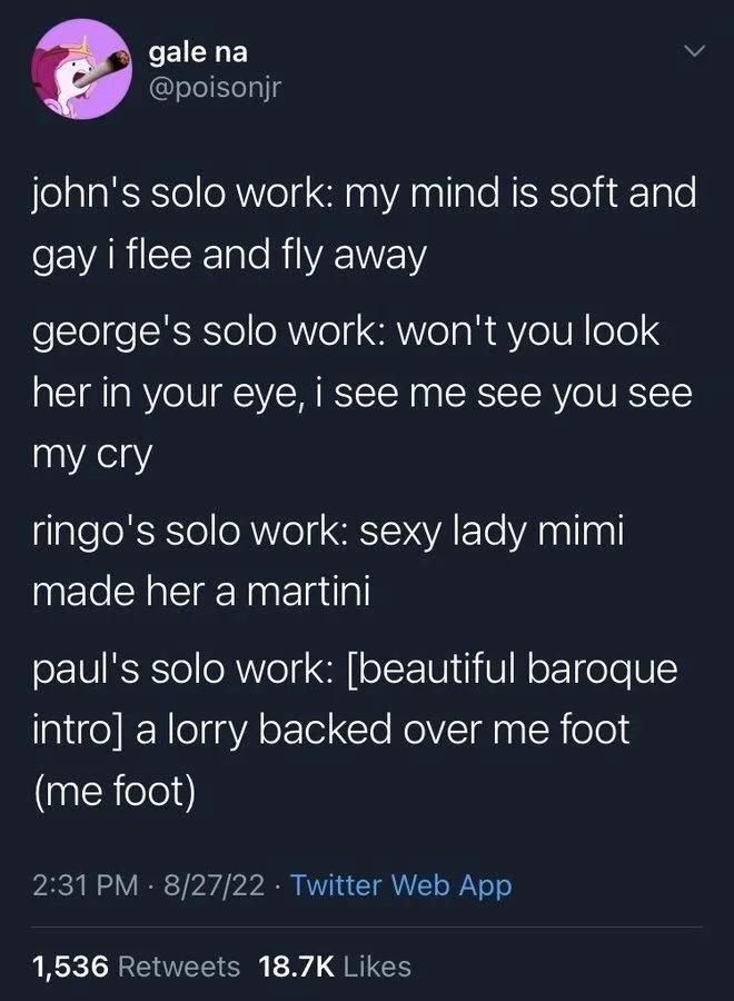 john's solo work: my mind is soft and gay i flee and fly away
george's solo work: won't you look her in your eye, i see me see you see my cry
ringo's solo work: sexy lady mimi made her a martini
paul's solo work: [beautiful baroque intro] a lorry backed over me foot (me foot)