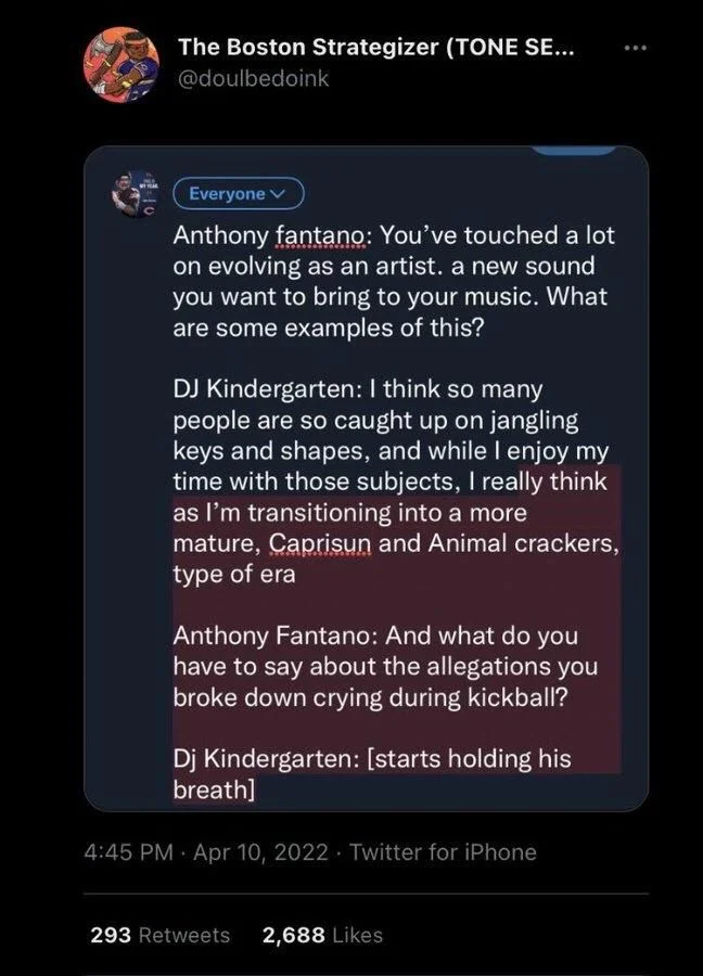 Anthony fantano: You've touched a lot on evolving as an artist. a new sound you want to bring to your music. What are some examples of this?
DJ Kindergarten: I think so many people are so caught up on jangling keys and shapes, and while I enjoy my time with those subjects, I really think as I'm transitioning into a more mature, Capri sun and Animal crackers, type of era
Anthony Fantano: And what do you have to say about the allegations you broke down crying during kickball?
Dj Kindergarten: [starts holding his breath]