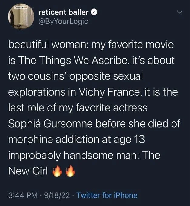beautiful woman: my favorite movie is The Things We Ascribe. it's about two cousins' opposite sexual explorations in Vichy France. it is the last role of my favorite actress Sophiá Gursomne before she died of morphine addiction at age 13
improbably handsome man: The
New Girl (fire emoji)