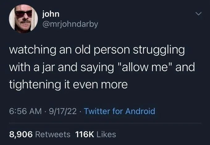 watching an old person struggling
with a jar and saying "allow me" and tightening it even more