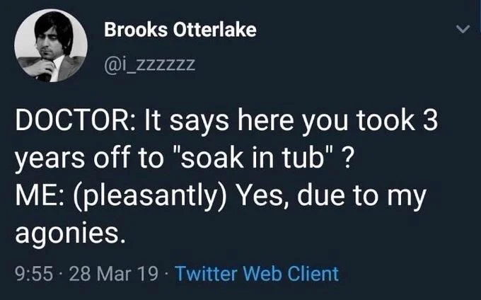 DOCTOR: It says here you took 3 years off to "soak in tub"?
ME: (pleasantly) Yes, due to my agonies.