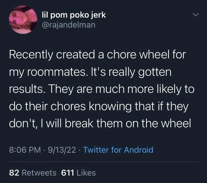 Recently created a chore wheel for my roommates. It's really gotten results. They are much more likely to do their chores knowing that if they don't, I will break them on the wheel