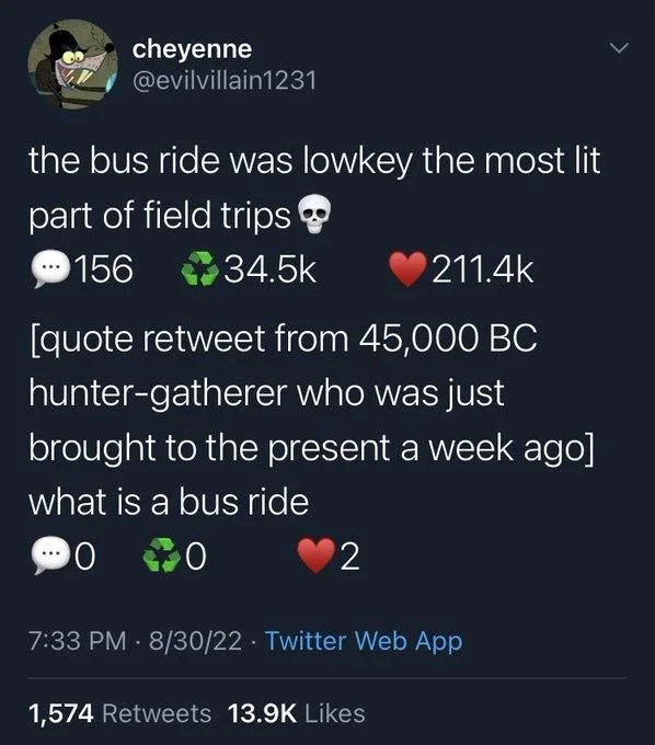 the bus ride was lowkey the most lit
part of field trips
156 comments 
34.5k retweets 
211.4k likes 
[quote retweet from 45,000 BC hunter-gatherer who was just brought to the present a week ago] what is a bus ride
0 comments
0 retweets
2 likes