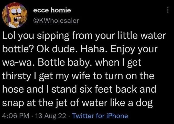 Lol you sipping from your little water bottle? Ok dude. Haha. Enjoy your wa-wa. Bottle baby. when I get thirsty I get my wife to turn on the hose and I stand six feet back and snap at the jet of water like a dog