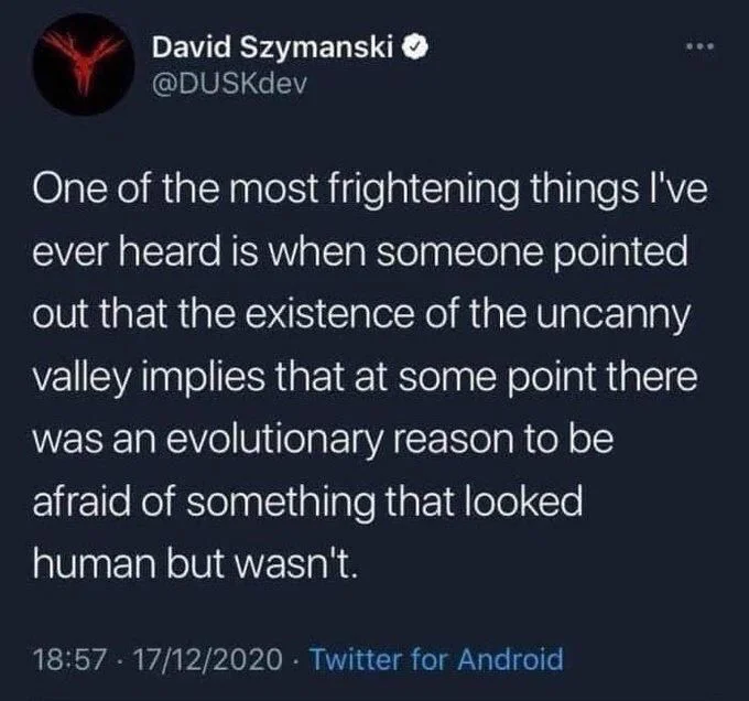 One of the most frightening things I've ever heard is when someone pointed out that the existence of the uncanny valley implies that at some point there was an evolutionary reason to be afraid of something that looked
human but wasn't.