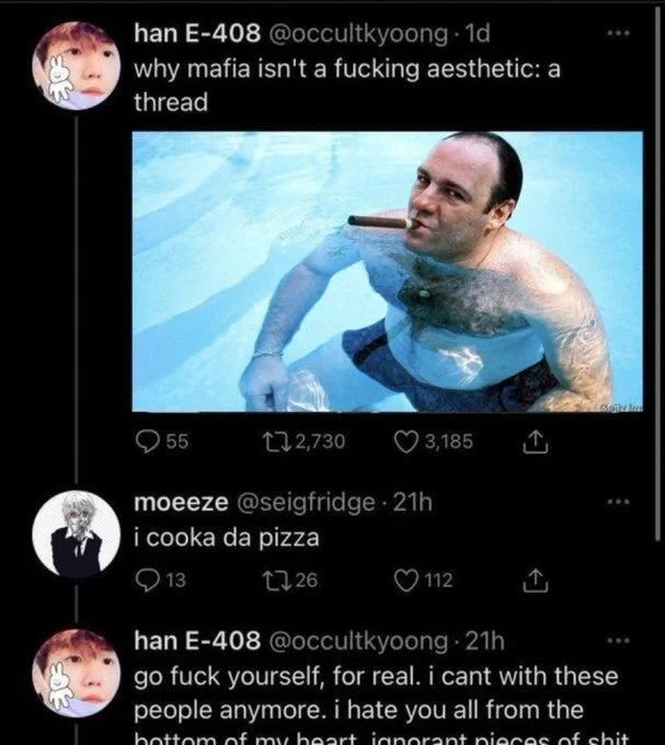 why mafia isn't a fucking aesthetic: a thread

(Photo of tony soprano) 

moeeze @seigfridge
i cooka da pizza


han E-408 @occultkyoong
go fuck yourself, for real. i cant with these people anymore. i hate you all from the
bottom of my heart ignorant pieces of shit